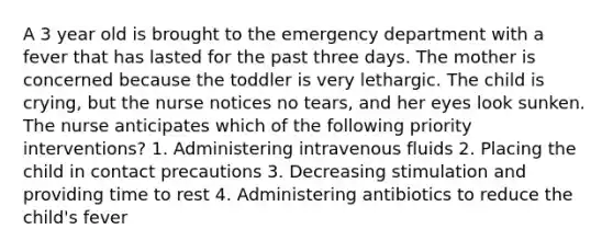 A 3 year old is brought to the emergency department with a fever that has lasted for the past three days. The mother is concerned because the toddler is very lethargic. The child is crying, but the nurse notices no tears, and her eyes look sunken. The nurse anticipates which of the following priority interventions? 1. Administering intravenous fluids 2. Placing the child in contact precautions 3. Decreasing stimulation and providing time to rest 4. Administering antibiotics to reduce the child's fever