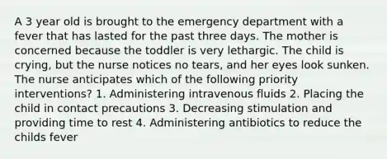 A 3 year old is brought to the emergency department with a fever that has lasted for the past three days. The mother is concerned because the toddler is very lethargic. The child is crying, but the nurse notices no tears, and her eyes look sunken. The nurse anticipates which of the following priority interventions? 1. Administering intravenous fluids 2. Placing the child in contact precautions 3. Decreasing stimulation and providing time to rest 4. Administering antibiotics to reduce the childs fever