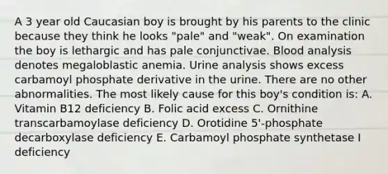 A 3 year old Caucasian boy is brought by his parents to the clinic because they think he looks "pale" and "weak". On examination the boy is lethargic and has pale conjunctivae. Blood analysis denotes megaloblastic anemia. Urine analysis shows excess carbamoyl phosphate derivative in the urine. There are no other abnormalities. The most likely cause for this boy's condition is: A. Vitamin B12 deficiency B. Folic acid excess C. Ornithine transcarbamoylase deficiency D. Orotidine 5'-phosphate decarboxylase deficiency E. Carbamoyl phosphate synthetase I deficiency