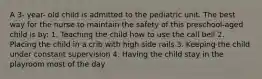 A 3- year- old child is admitted to the pediatric unit. The best way for the nurse to maintain the safety of this preschool-aged child is by: 1. Teaching the child how to use the call bell 2. Placing the child in a crib with high side rails 3. Keeping the child under constant supervision 4. Having the child stay in the playroom most of the day