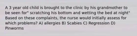 A 3 year old child is brought to the clinic by his grandmother to be seen for" scratching his bottom and wetting the bed at night" Based on these complaints, the nurse would initially assess for which problems? A) allergies B) Scabies C) Regression D) Pinworms