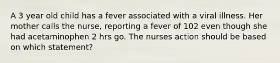 A 3 year old child has a fever associated with a viral illness. Her mother calls the nurse, reporting a fever of 102 even though she had acetaminophen 2 hrs go. The nurses action should be based on which statement?