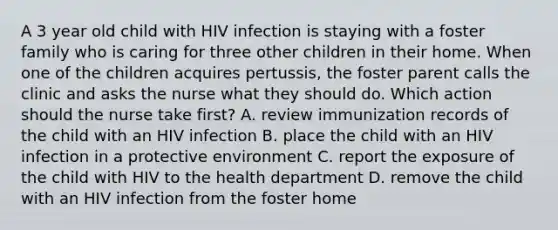 A 3 year old child with HIV infection is staying with a foster family who is caring for three other children in their home. When one of the children acquires pertussis, the foster parent calls the clinic and asks the nurse what they should do. Which action should the nurse take first? A. review immunization records of the child with an HIV infection B. place the child with an HIV infection in a protective environment C. report the exposure of the child with HIV to the health department D. remove the child with an HIV infection from the foster home