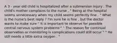 A 3 - year old child is hospitalized after a submersion injury . The child's mother complains to the nurse , " Being at the hospital seems unnecessary when my child seems perfectly fine . " What is the nurse's best reply ? I'm sure he is fine , but the doctor wants to make sure " It is important to observe for possible central nervous system problems'" " The reason for continual observation or monitoring is complications could still occur " " He still needs a little extra oxygen . "