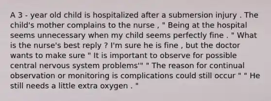 A 3 - year old child is hospitalized after a submersion injury . The child's mother complains to the nurse , " Being at the hospital seems unnecessary when my child seems perfectly fine . " What is the nurse's best reply ? I'm sure he is fine , but the doctor wants to make sure " It is important to observe for possible central <a href='https://www.questionai.com/knowledge/kThdVqrsqy-nervous-system' class='anchor-knowledge'>nervous system</a> problems'" " The reason for continual observation or monitoring is complications could still occur " " He still needs a little extra oxygen . "