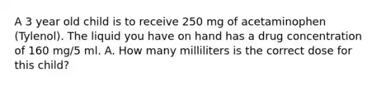 A 3 year old child is to receive 250 mg of acetaminophen (Tylenol). The liquid you have on hand has a drug concentration of 160 mg/5 ml. A. How many milliliters is the correct dose for this child?