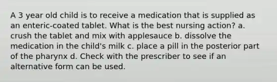 A 3 year old child is to receive a medication that is supplied as an enteric-coated tablet. What is the best nursing action? a. crush the tablet and mix with applesauce b. dissolve the medication in the child's milk c. place a pill in the posterior part of the pharynx d. Check with the prescriber to see if an alternative form can be used.