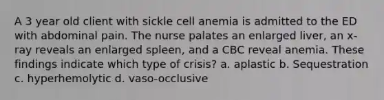 A 3 year old client with sickle cell anemia is admitted to the ED with abdominal pain. The nurse palates an enlarged liver, an x-ray reveals an enlarged spleen, and a CBC reveal anemia. These findings indicate which type of crisis? a. aplastic b. Sequestration c. hyperhemolytic d. vaso-occlusive