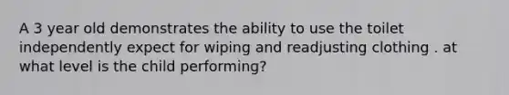 A 3 year old demonstrates the ability to use the toilet independently expect for wiping and readjusting clothing . at what level is the child performing?