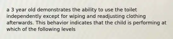 a 3 year old demonstrates the ability to use the toilet independently except for wiping and readjusting clothing afterwards. This behavior indicates that the child is performing at which of the following levels