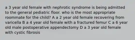 a 3 year old female with nephrotic syndrome is being admitted to the general pediatric floor. who is the most appropriate roommate for the child? A a 2 year old female recovering from varicella B a 4 year old female with a fractured femur C a 6 year old male postoperative appendectomy D a 3 year old female with cystic fibrosis