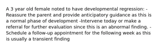 A 3 year old female noted to have developmental regression: -Reassure the parent and provide anticipatory guidance as this is a normal phase of development -Intervene today or make a referral for further evaluation since this is an abnormal finding. -Schedule a follow-up appointment for the following week as this is usually a transient finding