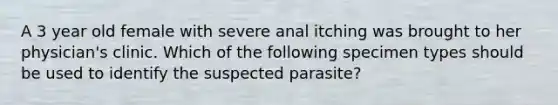 A 3 year old female with severe anal itching was brought to her physician's clinic. Which of the following specimen types should be used to identify the suspected parasite?