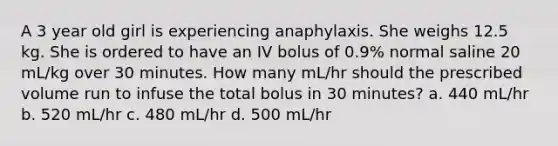 A 3 year old girl is experiencing anaphylaxis. She weighs 12.5 kg. She is ordered to have an IV bolus of 0.9% normal saline 20 mL/kg over 30 minutes. How many mL/hr should the prescribed volume run to infuse the total bolus in 30 minutes? a. 440 mL/hr b. 520 mL/hr c. 480 mL/hr d. 500 mL/hr