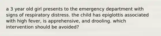 a 3 year old girl presents to the emergency department with signs of respiratory distress. the child has epiglottis associated with high fever, is apprehensive, and drooling. which intervention should be avoided?