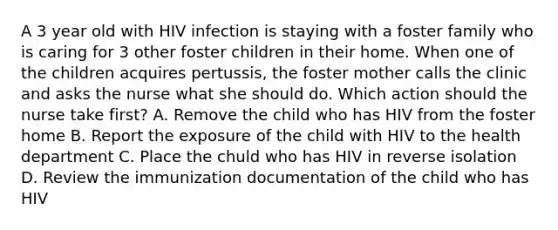 A 3 year old with HIV infection is staying with a foster family who is caring for 3 other foster children in their home. When one of the children acquires pertussis, the foster mother calls the clinic and asks the nurse what she should do. Which action should the nurse take first? A. Remove the child who has HIV from the foster home B. Report the exposure of the child with HIV to the health department C. Place the chuld who has HIV in reverse isolation D. Review the immunization documentation of the child who has HIV