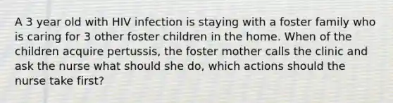 A 3 year old with HIV infection is staying with a foster family who is caring for 3 other foster children in the home. When of the children acquire pertussis, the foster mother calls the clinic and ask the nurse what should she do, which actions should the nurse take first?