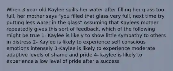 When 3 year old Kaylee spills her water after filling her glass too full, her mother says "you filled that glass very full, next time try putting less water in the glass" Assuming that Kaylees mother repeatedly gives this sort of feedback, which of the following might be true 1- Kaylee is likely to show little sympathy to others in distress 2- Kaylee is likely to experience self conscious emotions intensely 3-Kaylee is likely to experience moderate adaptive levels of shame and pride 4- kaylee is likely to experience a low level of pride after a success