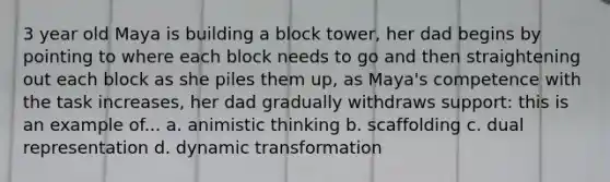 3 year old Maya is building a block tower, her dad begins by pointing to where each block needs to go and then straightening out each block as she piles them up, as Maya's competence with the task increases, her dad gradually withdraws support: this is an example of... a. animistic thinking b. scaffolding c. dual representation d. dynamic transformation