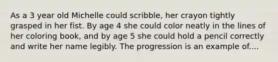 As a 3 year old Michelle could scribble, her crayon tightly grasped in her fist. By age 4 she could color neatly in the lines of her coloring book, and by age 5 she could hold a pencil correctly and write her name legibly. The progression is an example of....