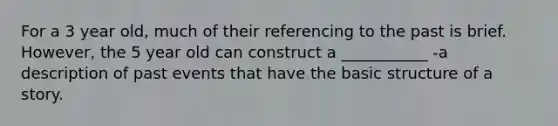 For a 3 year old, much of their referencing to the past is brief. However, the 5 year old can construct a ___________ -a description of past events that have the basic structure of <a href='https://www.questionai.com/knowledge/kqeGMvZZDO-a-story' class='anchor-knowledge'>a story</a>.