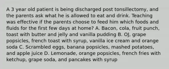 A 3 year old patient is being discharged post tonsillectomy, and the parents ask what he is allowed to eat and drink. Teaching was effective if the parents choose to feed him which foods and fluids for the first few days at home? A. Bacon, cola, fruit punch, toast with butter and jelly and vanilla pudding B. OJ, grape popsicles, french toast with syrup, vanilla ice cream and orange soda C. Scrambled eggs, banana popsicles, mashed potatoes, and apple juice D. Lemonade, orange popsicles, french fries with ketchup, grape soda, and pancakes with syrup