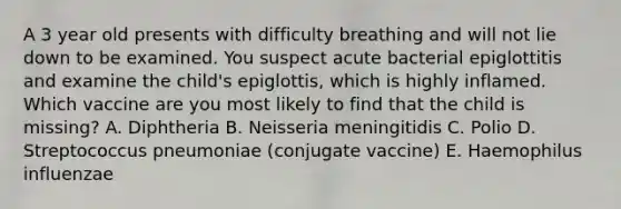 A 3 year old presents with difficulty breathing and will not lie down to be examined. You suspect acute bacterial epiglottitis and examine the child's epiglottis, which is highly inflamed. Which vaccine are you most likely to find that the child is missing? A. Diphtheria B. Neisseria meningitidis C. Polio D. Streptococcus pneumoniae (conjugate vaccine) E. Haemophilus influenzae