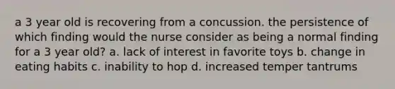 a 3 year old is recovering from a concussion. the persistence of which finding would the nurse consider as being a normal finding for a 3 year old? a. lack of interest in favorite toys b. change in eating habits c. inability to hop d. increased temper tantrums