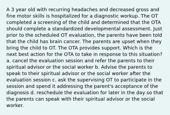 A 3 year old with recurring headaches and decreased gross and fine motor skills is hospitalized for a diagnostic workup. The OT completed a screening of the child and determined that the OTA should complete a standardized developmental assessment. Just prior to the scheduled OT evaluation, the parents have been told that the child has brain cancer. The parents are upset when they bring the child to OT. The OTA provides support. Which is the next best action for the OTA to take in response to this situation? a. cancel the evaluation session and refer the parents to their spiritual advisor or the social worker b. Advise the parents to speak to their spiritual advisor or the social worker after the evaluation session c. ask the supervising OT to participate in the session and spend it addressing the parent's acceptance of the diagnosis d. reschedule the evaluation for later in the day so that the parents can speak with their spiritual advisor or the social worker.