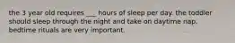 the 3 year old requires ___ hours of sleep per day. the toddler should sleep through the night and take on daytime nap. bedtime rituals are very important.