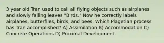 3 year old Tran used to call all flying objects such as airplanes and slowly falling leaves "Birds." Now he correctly labels airplanes, butterflies, birds, and bees. Which Piagetian process has Tran accomplished? A) Assimilation B) Accommodation C) Concrete Operations D) Proximal Development.