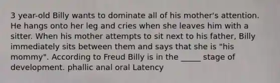 3 year-old Billy wants to dominate all of his mother's attention. He hangs onto her leg and cries when she leaves him with a sitter. When his mother attempts to sit next to his father, Billy immediately sits between them and says that she is "his mommy". According to Freud Billy is in the _____ stage of development. phallic anal oral Latency