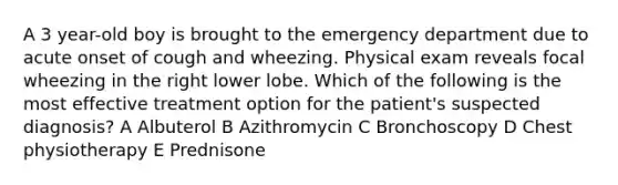 A 3 year-old boy is brought to the emergency department due to acute onset of cough and wheezing. Physical exam reveals focal wheezing in the right lower lobe. Which of the following is the most effective treatment option for the patient's suspected diagnosis? A Albuterol B Azithromycin C Bronchoscopy D Chest physiotherapy E Prednisone