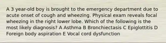 A 3 year-old boy is brought to the emergency department due to acute onset of cough and wheezing. Physical exam reveals focal wheezing in the right lower lobe. Which of the following is the most likely diagnosis? A Asthma B Bronchiectasis C Epiglottitis D Foreign body aspiration E Vocal cord dysfunction