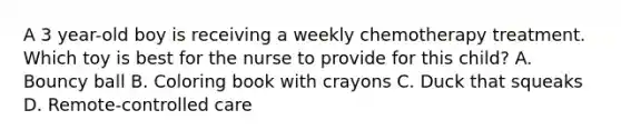 A 3 year-old boy is receiving a weekly chemotherapy treatment. Which toy is best for the nurse to provide for this child? A. Bouncy ball B. Coloring book with crayons C. Duck that squeaks D. Remote-controlled care