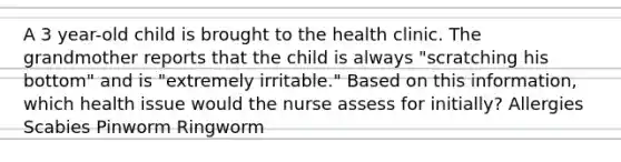 A 3 year-old child is brought to the health clinic. The grandmother reports that the child is always "scratching his bottom" and is "extremely irritable." Based on this information, which health issue would the nurse assess for initially? Allergies Scabies Pinworm Ringworm