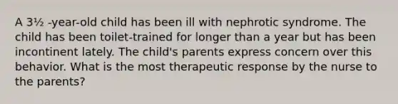 A 3½ -year-old child has been ill with nephrotic syndrome. The child has been toilet-trained for longer than a year but has been incontinent lately. The child's parents express concern over this behavior. What is the most therapeutic response by the nurse to the parents?