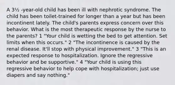 A 3½ -year-old child has been ill with nephrotic syndrome. The child has been toilet-trained for longer than a year but has been incontinent lately. The child's parents express concern over this behavior. What is the most therapeutic response by the nurse to the parents? 1 "Your child is wetting the bed to get attention. Set limits when this occurs." 2 "The incontinence is caused by the renal disease. It'll stop with physical improvement." 3 "This is an expected response to hospitalization. Ignore the regressive behavior and be supportive." 4 "Your child is using this regressive behavior to help cope with hospitalization; just use diapers and say nothing."