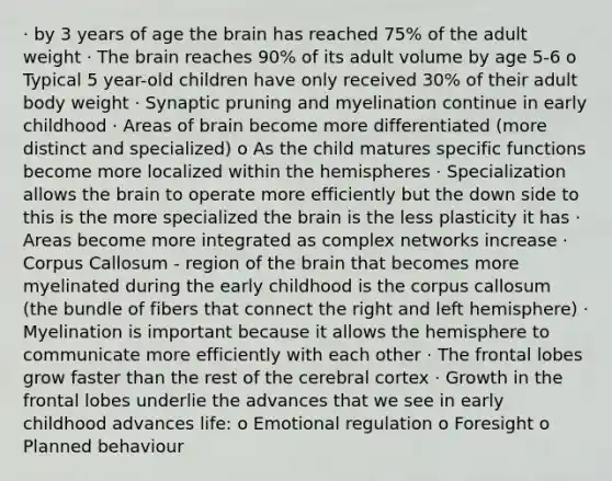 · by 3 years of age the brain has reached 75% of the adult weight · The brain reaches 90% of its adult volume by age 5-6 o Typical 5 year-old children have only received 30% of their adult body weight · Synaptic pruning and myelination continue in early childhood · Areas of brain become more differentiated (more distinct and specialized) o As the child matures specific functions become more localized within the hemispheres · Specialization allows the brain to operate more efficiently but the down side to this is the more specialized the brain is the less plasticity it has · Areas become more integrated as complex networks increase · Corpus Callosum - region of the brain that becomes more myelinated during the early childhood is the corpus callosum (the bundle of fibers that connect the right and left hemisphere) · Myelination is important because it allows the hemisphere to communicate more efficiently with each other · The frontal lobes grow faster than the rest of the cerebral cortex · Growth in the frontal lobes underlie the advances that we see in early childhood advances life: o Emotional regulation o Foresight o Planned behaviour