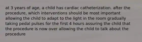 at 3 years of age, a child has cardiac catheterization. after the procedure, which interventions should be most important allowing the child to adapt to the light in the room gradually taking pedal pulses for the first 4 hours assuring the child that the procedure is now over allowing the child to talk about the procedure