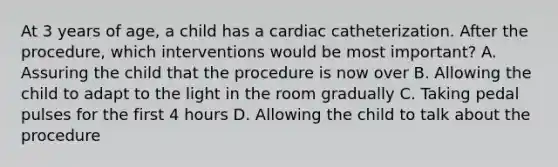 At 3 years of age, a child has a cardiac catheterization. After the procedure, which interventions would be most important? A. Assuring the child that the procedure is now over B. Allowing the child to adapt to the light in the room gradually C. Taking pedal pulses for the first 4 hours D. Allowing the child to talk about the procedure