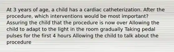 At 3 years of age, a child has a cardiac catheterization. After the procedure, which interventions would be most important? Assuring the child that the procedure is now over Allowing the child to adapt to the light in the room gradually Taking pedal pulses for the first 4 hours Allowing the child to talk about the procedure