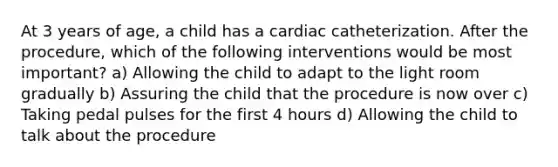 At 3 years of age, a child has a cardiac catheterization. After the procedure, which of the following interventions would be most important? a) Allowing the child to adapt to the light room gradually b) Assuring the child that the procedure is now over c) Taking pedal pulses for the first 4 hours d) Allowing the child to talk about the procedure