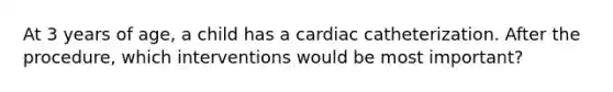 At 3 years of age, a child has a cardiac catheterization. After the procedure, which interventions would be most important?