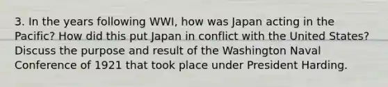 3. In the years following WWI, how was Japan acting in the Pacific? How did this put Japan in conflict with the United States? Discuss the purpose and result of the Washington Naval Conference of 1921 that took place under President Harding.