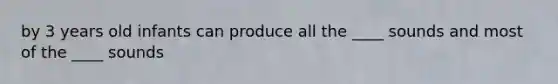 by 3 years old infants can produce all the ____ sounds and most of the ____ sounds