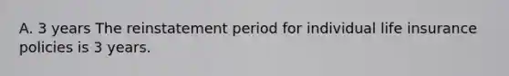 A. 3 years The reinstatement period for individual life insurance policies is 3 years.
