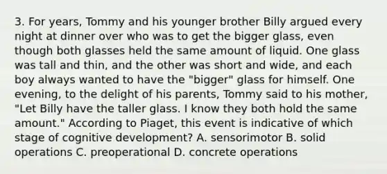 3. For years, Tommy and his younger brother Billy argued every night at dinner over who was to get the bigger glass, even though both glasses held the same amount of liquid. One glass was tall and thin, and the other was short and wide, and each boy always wanted to have the "bigger" glass for himself. One evening, to the delight of his parents, Tommy said to his mother, "Let Billy have the taller glass. I know they both hold the same amount." According to Piaget, this event is indicative of which stage of cognitive development? A. sensorimotor B. solid operations C. preoperational D. concrete operations