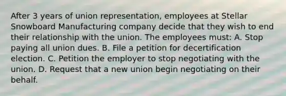 After 3 years of union representation, employees at Stellar Snowboard Manufacturing company decide that they wish to end their relationship with the union. The employees must: A. Stop paying all union dues. B. File a petition for decertification election. C. Petition the employer to stop negotiating with the union. D. Request that a new union begin negotiating on their behalf.