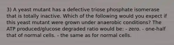 3) A yeast mutant has a defective triose phosphate isomerase that is totally inactive. Which of the following would you expect if this yeast mutant were grown under anaerobic conditions? The ATP produced/glucose degraded ratio would be: - zero. - one-half that of normal cells. - the same as for normal cells.